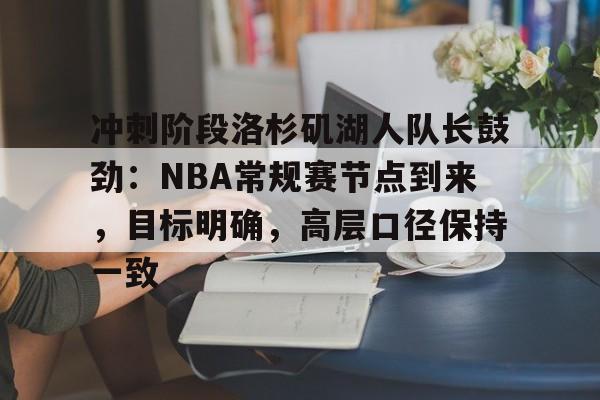 db官网官方注册-冲刺阶段洛杉矶湖人队长鼓劲：NBA常规赛节点到来，目标明确，高层口径保持一致
