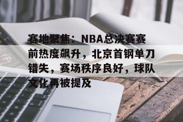 db官网官方注册-赛地聚焦：NBA总决赛赛前热度飙升，北京首钢单刀错失，赛场秩序良好，球队文化再被提及