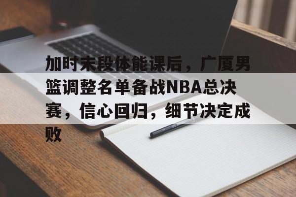 db官网官方注册-加时末段体能课后，广厦男篮调整名单备战NBA总决赛，信心回归，细节决定成败
