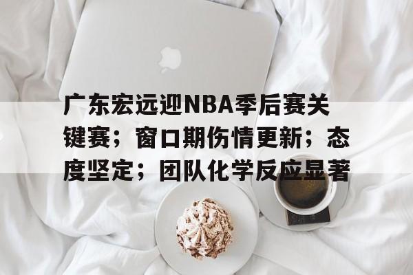 db电竞官网登录-广东宏远迎NBA季后赛关键赛；窗口期伤情更新；态度坚定；团队化学反应显著