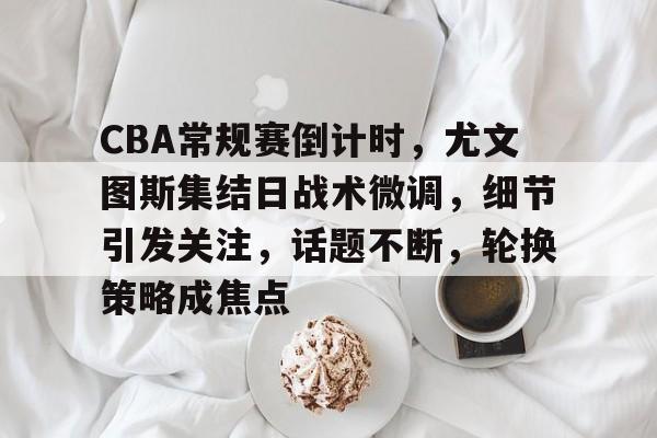 db游戏平台官网-CBA常规赛倒计时，尤文图斯集结日战术微调，细节引发关注，话题不断，轮换策略成焦点