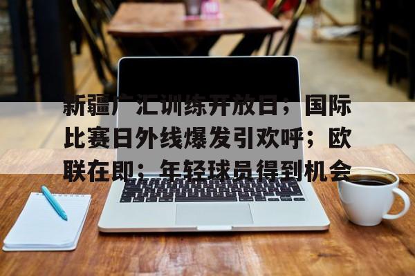 db体育中国区官网-新疆广汇训练开放日；国际比赛日外线爆发引欢呼；欧联在即；年轻球员得到机会