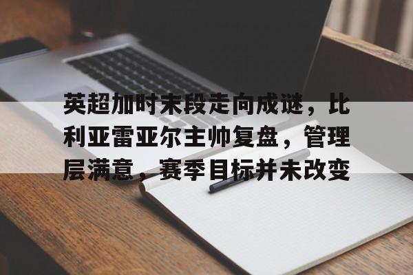 db体育中国区官网-英超加时末段走向成谜，比利亚雷亚尔主帅复盘，管理层满意，赛季目标并未改变