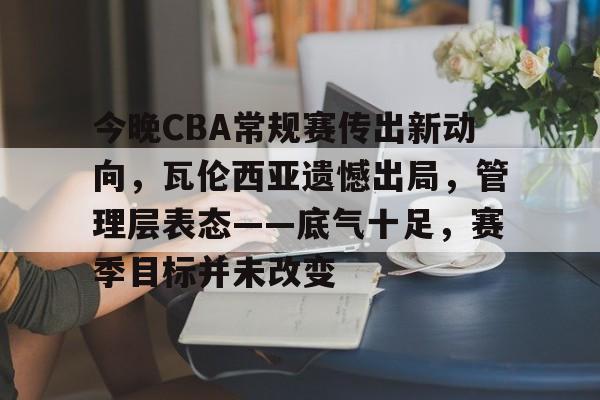 db体育中国区官网-今晚CBA常规赛传出新动向，瓦伦西亚遗憾出局，管理层表态——底气十足，赛季目标并未改变