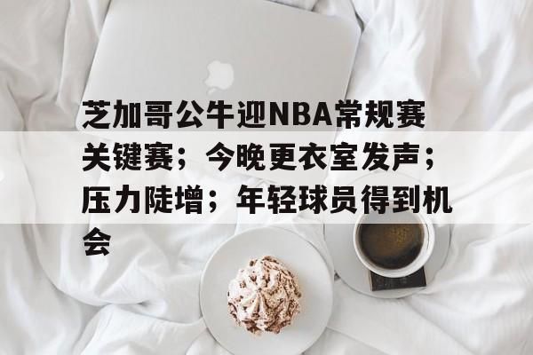 db体育中国区官网-芝加哥公牛迎NBA常规赛关键赛；今晚更衣室发声；压力陡增；年轻球员得到机会